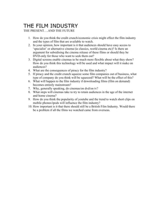 THE FILM INDUSTRY
THE PRESENT….AND THE FUTURE

  1. How do you think the credit crunch/economic crisis might effect the film industry
      and the types of film that are available to watch.
  2. In your opinion, how important is it that audiences should have easy access to
      ‘specialist’ or alternative cinema (ie classics, world cinema etc)? Is there an
      argument for subsidising the cinema release of these films or should they be
      DVD-only for those who want to seek them out?
  3. Digital screens enable cinemas to be much more flexible about what they show?
      How do you think this technology will be used and what impact will it make on
      audiences?
  4. What are the consequences of piracy for the film industry?
  5. If piracy and the credit crunch squeeze some film companies out of business, what
      type of company do you think will be squeezed? What will be the effect of this?
  6. What will happen to the film industry if downloading films (film on demand)
      becomes entirely mainstream?
  7. Why, generally speaking, do cinemas/on dvd/on tv?
  8. What steps will cinemas take to try to retain audiences in the age of the internet
      and home cinema?
  9. How do you think the popularity of youtube and the trend to watch short clips on
      mobile phones/ipods will influence the film industry?
  10. How important is it that there should still be a British Film Industry. Would there
      be a problem if all the films we watched came from overseas.
 