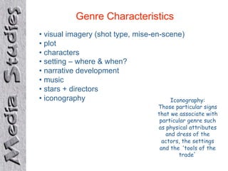 Genre Characteristics
•  visual imagery (shot type, mise-en-scene)
•  plot
•  characters
•  setting – where & when?
•  narrative development
•  music
•  stars + directors
•  iconography                          Iconography:
                                     Those particular signs
                                     that we associate with
                                      particular genre such
                                     as physical attributes
                                        and dress of the
                                       actors, the settings
                                      and the tools of the
                                             trade
 