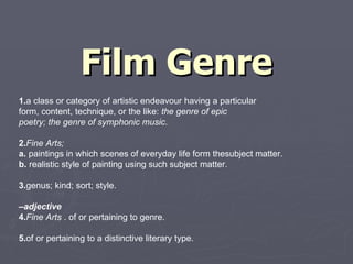 Film Genre 1. a class or category of artistic endeavour having a particular form, content, technique, or the like:  the genre of epic poetry; the genre of symphonic music. 2. Fine Arts;  a.  paintings in which scenes of everyday life form thesubject matter. b.  realistic style of painting using such subject matter. 3. genus; kind; sort; style. – adjective 4. Fine Arts  . of or pertaining to genre. 5. of or pertaining to a distinctive literary type. 