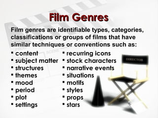 Film Genres
Film genres are identifiable types, categories,
classifications or groups of films that have
similar techniques or conventions such as:
 content           recurring icons
 subject matter  stock characters
 structures        narrative events
 themes            situations
 mood              motifs
 period            styles
 plot              props
 settings          stars
 