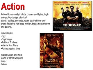 Action films usually include chases and fights, high
energy, big-budget physical
stunts, battles, escapes, races against time and
crises featuring non-stop motion, break-neck rhythm
and pacing.
Sub-Genres:
•Spy
•Espionage
•Political Thrillers
•Martial Arts Films
•Races against time
Typical villain and hero
Guns or other weapons
Cars
Police
 