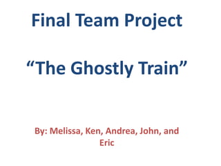 Final Team Project“The Ghostly Train” By: Melissa, Ken, Andrea, John, and Eric 