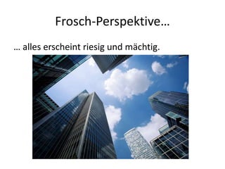 Frosch-Perspektive…
… alles erscheint riesig und mächtig.
 
