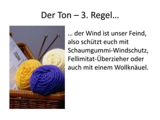 Der Ton – 3. Regel…
      … der Wind ist unser Feind,
      also schützt euch mit
      Schaumgummi-Windschutz,
      Fellimitat-Überzieher oder
      auch mit einem Wollknäuel.
 