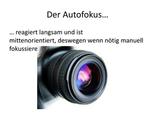 Der Autofokus…
… reagiert langsam und ist
mittenorientiert, deswegen wenn nötig manuell
fokussieren.
 