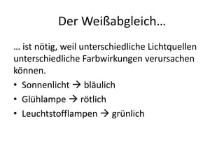 Der Weißabgleich…
… ist nötig, weil unterschiedliche Lichtquellen
unterschiedliche Farbwirkungen verursachen
können.
• Sonnenlicht  bläulich
• Glühlampe  rötlich
• Leuchtstofflampen  grünlich
 