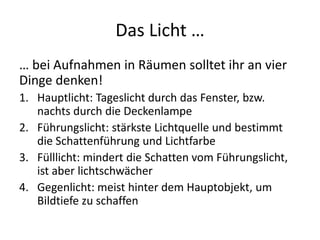 Das Licht …
… bei Aufnahmen in Räumen solltet ihr an vier
Dinge denken!
1. Hauptlicht: Tageslicht durch das Fenster, bzw.
   nachts durch die Deckenlampe
2. Führungslicht: stärkste Lichtquelle und bestimmt
   die Schattenführung und Lichtfarbe
3. Fülllicht: mindert die Schatten vom Führungslicht,
   ist aber lichtschwächer
4. Gegenlicht: meist hinter dem Hauptobjekt, um
   Bildtiefe zu schaffen
 
