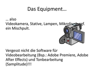 Das Equipment…
… also
Videokamera, Stative, Lampen, Mikrofone, ggf.
ein Mischpult.




Vergesst nicht die Software für
Videobearbeitung (Bsp.: Adobe Premiere, Adobe
After Effects) und Tonbearbeitung
(Samplitude)!!!
 