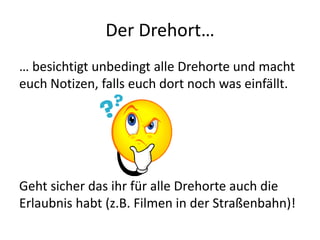 Der Drehort…
… besichtigt unbedingt alle Drehorte und macht
euch Notizen, falls euch dort noch was einfällt.




Geht sicher das ihr für alle Drehorte auch die
Erlaubnis habt (z.B. Filmen in der Straßenbahn)!
 