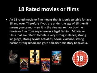 18 Rated movies or films
• An 18 rated movie or film means that it is only suitable for age
18 and over. Therefore if you are under the age of 18 then it
means you cannot view it in the cinema, rent or buy the
movie or film from anywhere in a legal fashion. Movies or
films that are rated 18 contain very strong violence, strong
language, strong sexual activities, sexual violence, strong
horror, strong blood and gore and discriminatory behaviour.
 