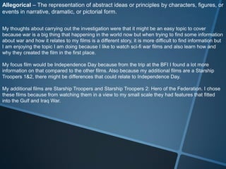 Allegorical – The representation of abstract ideas or principles by characters, figures, or
events in narrative, dramatic, or pictorial form.

My thoughts about carrying out the investigation were that it might be an easy topic to cover
because war is a big thing that happening in the world now but when trying to find some information
about war and how it relates to my films is a different story, it is more difficult to find information but
I am enjoying the topic I am doing because I like to watch sci-fi war films and also learn how and
why they created the film in the first place.

My focus film would be Independence Day because from the trip at the BFI I found a lot more
information on that compared to the other films. Also because my additional films are a Starship
Troopers 1&2, there might be differences that could relate to Independence Day.

My additional films are Starship Troopers and Starship Troopers 2: Hero of the Federation. I chose
these films because from watching them in a view to my small scale they had features that fitted
into the Gulf and Iraq War.
 