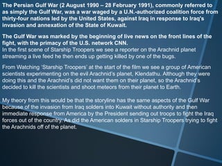The Persian Gulf War (2 August 1990 – 28 February 1991), commonly referred to
as simply the Gulf War, was a war waged by a U.N.-authorized coalition force from
thirty-four nations led by the United States, against Iraq in response to Iraq's
invasion and annexation of the State of Kuwait.

The Gulf War was marked by the beginning of live news on the front lines of the
fight, with the primacy of the U.S. network CNN.
In the first scene of Starship Troopers we see a reporter on the Arachnid planet
streaming a live feed he then ends up getting killed by one of the bugs.
From Watching ‘Starship Troopers’ at the start of the film we see a group of American
scientists experimenting on the evil Arachnid’s planet, Klendathu. Although they were
doing this and the Arachnid’s did not want them on their planet, so the Arachnid’s
decided to kill the scientists and shoot meteors from their planet to Earth.

My theory from this would be that the storyline has the same aspects of the Gulf War
because of the invasion from Iraq solders into Kuwait without authority and then
immediate response from America by the President sending out troops to fight the Iraq
forces out of the country. As did the American solders in Starship Troopers trying to fight
the Arachnids off of the planet.
 