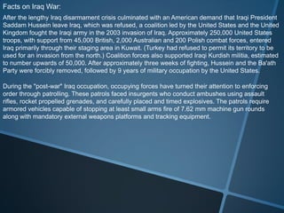Facts on Iraq War:
After the lengthy Iraq disarmament crisis culminated with an American demand that Iraqi President
Saddam Hussein leave Iraq, which was refused, a coalition led by the United States and the United
Kingdom fought the Iraqi army in the 2003 invasion of Iraq. Approximately 250,000 United States
troops, with support from 45,000 British, 2,000 Australian and 200 Polish combat forces, entered
Iraq primarily through their staging area in Kuwait. (Turkey had refused to permit its territory to be
used for an invasion from the north.) Coalition forces also supported Iraqi Kurdish militia, estimated
to number upwards of 50,000. After approximately three weeks of fighting, Hussein and the Ba'ath
Party were forcibly removed, followed by 9 years of military occupation by the United States.

During the "post-war" Iraq occupation, occupying forces have turned their attention to enforcing
order through patrolling. These patrols faced insurgents who conduct ambushes using assault
rifles, rocket propelled grenades, and carefully placed and timed explosives. The patrols require
armored vehicles capable of stopping at least small arms fire of 7.62 mm machine gun rounds
along with mandatory external weapons platforms and tracking equipment.
 
