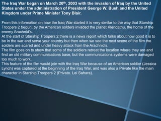The Iraq War began on March 20th, 2003 with the invasion of Iraq by the United
States under the administration of President George W. Bush and the United
Kingdom under Prime Minister Tony Blair.

From this information on how the Iraq War started it is very similar to the way that Starship
Troopers 2 begun, by the American solders invaded the planet Klendathu, the home of the
enemy Arachnid’s.
At the start of Starship Troopers 2 there is a news report which talks about how good it is to
be in the war and serve your country but then when we see the next scene of the film the
solders are scared and under heavy attack from the Arachnid’s.
The film goes on to show that some of the soldiers retreat the location where they are and
find an old military communications base, but the communications systems were damaged
too much to work.
This feature of the film would join with the Iraq War because of an American soldier (Jessica
Lynch) was captured at the beginning of the Iraq War, and was also a Private like the main
character in Starship Troopers 2 (Private. Lei Sahara).
 