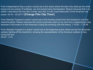 From Independence Day a scene I would use is the scene where the alien ship destroys the white
house and we scenes of buildings, car and people being disintegrated. Reason because that in an
article I read about the Iraq War a writer says that it is the mass destruction of the American war
power. 44:16 – 45:32??? (Change Film Clip Time!)

From Starship Troopers a scene I would use is the bombing scene from the American's onto the
Arachnid planet. Reason because this scene would also back up my point from Independence Day
because in this scene it is the American’s doing the bombing onto the enemy. 1:10:00 – 1:10:38

From Starship Troopers 2 a scene I would use is the beginning scene where we see the American
soldiers fighting off the Arachnid’s, showing the representation of the American soldiers in Iraq
during the war.
00:20 – 3:10.
 