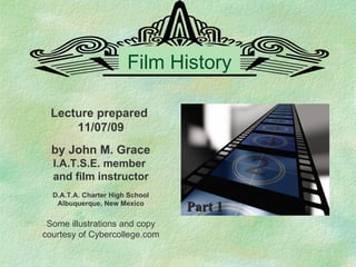 Film History Lecture prepared  11/07/09 by John M. Grace I.A.T.S.E. member  and film instructor D.A.T.A. Charter High School Albuquerque, New Mexico Some illustrations and copy courtesy of Cybercollege.com Part 1 