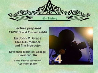 Lecture prepared
11/28/09 and Revised 4-8-20
by John M. Grace
I.A.T.S.E. member
and film instructor
Savannah Technical College,
Savannah, GA
Some material courtesy of
Cybercollege.com
Film History
 