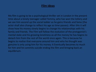 Film Ideas
My film is going to be a psychological thriller set in London in the present
time about a lonely teenager called Tommy, who has won the lottery and
we see him ascend up the social ladder as he gains friends and fame (the
actor shall also change to reflect his age as time passes). After this it will
show how his money slowly begins to change his relationships with his
family and friends. The Film will follow the evolution of the protagonist’s
mental state and his growing loneliness as all the money he has begins to
detach him from the rest of the world once again. This is because he
begins to realise that everyone around him and who he thought was
genuine is only using him for his money. It Eventually becomes to much
for him and he commits suicide ending the film and bringing back an
equilibrium.

 