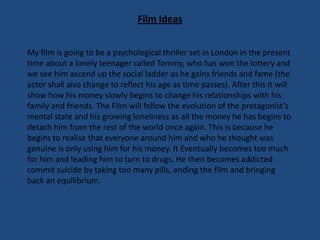 Film Ideas
My film is going to be a psychological thriller set in London in the present
time about a lonely teenager called Tommy, who has won the lottery and
we see him ascend up the social ladder as he gains friends and fame (the
actor shall also change to reflect his age as time passes). After this it will
show how his money slowly begins to change his relationships with his
family and friends. The Film will follow the evolution of the protagonist’s
mental state and his growing loneliness as all the money he has begins to
detach him from the rest of the world once again. This is because he
begins to realise that everyone around him and who he thought was
genuine is only using him for his money. It Eventually becomes too much
for him and leading him to turn to drugs. He then becomes addicted
commit suicide by taking too many pills, ending the film and bringing
back an equilibrium.

 