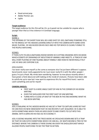  Dead animal prop
 Adobe Premier pro
 Lights
Target audience
The target audience for this filmwill be 15+ as it would not be suitable for anyone who is
younger than that as it has violence in it and bad language.
Script:
SCENE 1:
THE OPENING OF THE SHORT FILM WILL BE A MID SHOT OF JOEL (NATHAN) STANDING STILL
IN THE MIDDLE OF THE WOODS LOOKING DIRECTLY INTO THE CAMERA WITH SOME EERIE
MUSIC PLAYING. HE HAS BLOOD ON HIS FACE AND HIS TOP WHICH IS CLEARLY VISIBLE TO
THE PEOPLE WATCHING.
SCENE2:
IT THEN CUTS TO JOELS (NATHANS) ROOM WHERE HE IS SITTING DRAWING INTO HIS BOOK
WHICH CONSITS OF DRAWINGS OF SKELETONS OF ANIMALS AND INSECTS. A TRACK OF HIM
WILL START PLAYING OF HIM TALKING ABOUT HIMSELF AND HOW HE NEVER REALLY FELT
LIKE HE WAS LIKE EVRYONE ELSE.
JOELS AUDIO:
I’ve never really seen myself as the same as everyone else I’ve just been different I suppose.
Social events never really appealed to me I just never really fit in with the other people I
guess I’mjust a freak. My minds been wondering however to new places recently where I
have grown a fond obsession with looking at the inside of creatures. Pictures have been able
to satisfy me up to now but I now want to experience this for myself first hand. I want to
catch something and see for myself.
CAMERA ANGLES:
 FIRST SHOT IS A WIDE ANGLE SHOT OF HIM IN THE CORNER OF HIS ROOM
WRITING
 OVER THE SHOULDER FOR THE FIRST SHOT OF HIM WRITING
 TURNS INTO A CLOSE UP SHOT OF THE BOK IN THE END SHOWING WHAT HE
HAS BEEN WRITING
SCENE3:
JOEL IS WALKING IN THE WOODS WHERE HE HAS SET A TRAP TO CAPTURE A BIRD SO THAT
HE CAN FEED HIS NEW OBSESSION THAT HE HAS RECENTLY JUST ACQUIRED. HE IS ABLE TO
CATCH SOMETHING WHICH THEN HE GOES OVER TO AND STARTS TO CUT INTO THIS
ANIMAL WITH A GRIN ON HIS FACE AS HE IS DOING IT.
JOEL IS SEEING WALKING INTO THE TREES WJERE HE CROUCHES DOWN AND SETS A TRAP
SO THAT HE CAN CATCH SOMETHING WHICH HE CAN KILL. HE WAITS BEHIND A TREE IN THE
DISTANCE WHERE THE CAMERA IS THERE GIVING AN OVER THE SHOULDER SHOT WHICH
ALLOWS PEOPLE WATCHING TO SEE THE TRAP IN ACTION.
 