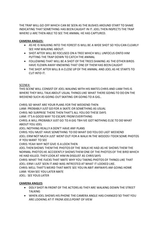THE TRAP WILL GO OFF WHICH CAN BE SEEN AS THE BUSHES AROUND START TO SHAKE
INDICATING THAT SOMETHING HAS BEEN CAUGHT IN IT. JOEL THEN INSPECTS THE TRAP
WHERE U ARE THEN ABLE TO SEE THE ANIMAL HE HAS CAPTURED.
CAMERA ANGLES:
 AS HE IS WALKING INTO THE FOREST IS WILL BE A WIDE SHOT SO YOU CAN CLEARLY
SEE HIM WALKING ABOUT.
 SHOT AFTER WILL BE FOCUSED ON A TREE WHICH WILL UNFOCUS ONTO HIM
PUTTING THE TRAP DOWN TO CATCH THE ANIMAL
 FOLLOWING THAT WILL BE A SHOT OF THE TREES SHAKING AS THE OTHER BIRDS
HAVE FLOWN AWAY KNOWING THAT ONE OF THEM HAS BEEN CAUGHT
 THE SHOT AFTER WILL B A CLOSE UP OF THE ANIMAL AND JOEL AS HE STARTS TO
CUT INTO IT.
SCENE4:
THIS SCENE WILL CONSIST OF JOEL WALKNG WITH HIS MATES CHRIS AND LIAM THIS IS
WHERE THEY WILL TALK ABOUT USUAL THINGS LIKE WHAT THERE GOING TO DO ON THE
WEEKEND SUCH AS GOING OUT SKATING OR GOING TO A GIG..
CHRIS: SO WHAT ARE YOUR PLANS FOR THE WEEKEND THEN
LIAM: PROBABLY JUST GO FOR A SKATE OR SOMETHING AS USUAL
CHRIS: NO SURPRISE THERE THEN THAT’S ALL YOU DO THESE DAYS
LIAM: IT’S A GOOD WAY TO ESCAPE FROM EVERYTHING
CHRIS: A WILL PROBABLY JUST GO TO A GIG TBH IVE GOT NOTHING ELSE TO DO WHAT
ABOUT YOU JOEL
JOEL: NOTHING REALLY A DON’T HAVE ANY PLANS
CHRIS: YOU MUST HAVE SOMETHING TO DO WHAT DID YOU DO LAST WEEKEND
JOEL: ERM NOT MUCH JUST WENT OUT FOR A WALK IN THE WOODS I TOOK SOME PHOTOS
IF YOU WANT TO SEE
CHRIS: YEAH WHY NOT GIVE IS A LOOK THEN
JOEL THEN SHOWS THEMTHE PHOTOS OF THE WALK HE HAD AS HE SHOWS THEM THE
NORMAL PHOTOS HE ACCIDENTLY SHOWS THEM ONE OF THE PHOTOS OF THE BIRD WHICH
HE HAD KILLED. THEY LOOK AT HIM IN DISGUST AS CHRIS SAYS
CHRIS: WHAT THE FUCKS THAT MATE WHY YOU TAKING PHOTOS OF THINGS LIKE THAT
JOEL: ERM I JUST SEEN IT AND WAS INTRESTED AT WHAT IT LOOKED LIKE.
CHRIS: WELL THAT’S WEIRD THAT MATE SEE YOU IN ABIT ANYWAYS AM GOING HOME
LIAM: YEAH SEE YOU LATER MATE
JOEL: SEE YOUS LATER
CAMERA ANGLES
 DOLY SHOT IN FRONT OF THE ACTORS AS THEY ARE WALKING DOWN THE STREET
TALKING
 WHEN JOEL SHOWS HIS PHONE THE CAMERA ANGLE HAS CHANGED SO THAT YOU
ARE LOOKING AT IT FROM JOELS POINT OF VIEW
 