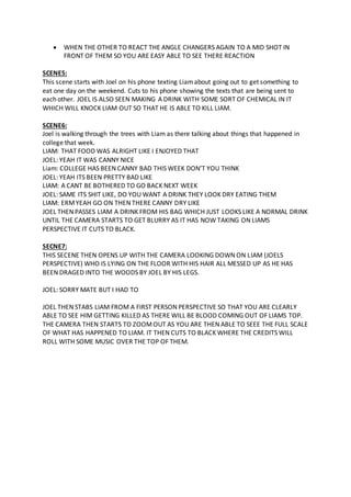  WHEN THE OTHER TO REACT THE ANGLE CHANGERS AGAIN TO A MID SHOT IN
FRONT OF THEM SO YOU ARE EASY ABLE TO SEE THERE REACTION
SCENE5:
This scene starts with Joel on his phone texting Liamabout going out to get something to
eat one day on the weekend. Cuts to his phone showing the texts that are being sent to
each other. JOEL IS ALSO SEEN MAKING A DRINK WITH SOME SORT OF CHEMICAL IN IT
WHICH WILL KNOCK LIAM OUT SO THAT HE IS ABLE TO KILL LIAM.
SCENE6:
Joel is walking through the trees with Liam as there talking about things that happened in
college that week.
LIAM: THAT FOOD WAS ALRIGHT LIKE I ENJOYED THAT
JOEL: YEAH IT WAS CANNY NICE
Liam: COLLEGE HAS BEEN CANNY BAD THIS WEEK DON’T YOU THINK
JOEL: YEAH ITS BEEN PRETTY BAD LIKE
LIAM: A CANT BE BOTHERED TO GO BACK NEXT WEEK
JOEL: SAME ITS SHIT LIKE, DO YOU WANT A DRINK THEY LOOK DRY EATING THEM
LIAM: ERMYEAH GO ON THEN THERE CANNY DRY LIKE
JOEL THEN PASSES LIAM A DRINK FROM HIS BAG WHICH JUST LOOKS LIKE A NORMAL DRINK
UNTIL THE CAMERA STARTS TO GET BLURRY AS IT HAS NOW TAKING ON LIAMS
PERSPECTIVE IT CUTS TO BLACK.
SECNE7:
THIS SECENE THEN OPENS UP WITH THE CAMERA LOOKING DOWN ON LIAM (JOELS
PERSPECTIVE) WHO IS LYING ON THE FLOOR WITH HIS HAIR ALL MESSED UP AS HE HAS
BEEN DRAGED INTO THE WOODS BY JOEL BY HIS LEGS.
JOEL: SORRY MATE BUT I HAD TO
JOEL THEN STABS LIAM FROM A FIRST PERSON PERSPECTIVE SO THAT YOU ARE CLEARLY
ABLE TO SEE HIM GETTING KILLED AS THERE WILL BE BLOOD COMING OUT OF LIAMS TOP.
THE CAMERA THEN STARTS TO ZOOMOUT AS YOU ARE THEN ABLE TO SEEE THE FULL SCALE
OF WHAT HAS HAPPENED TO LIAM. IT THEN CUTS TO BLACK WHERE THE CREDITS WILL
ROLL WITH SOME MUSIC OVER THE TOP OF THEM.
 
