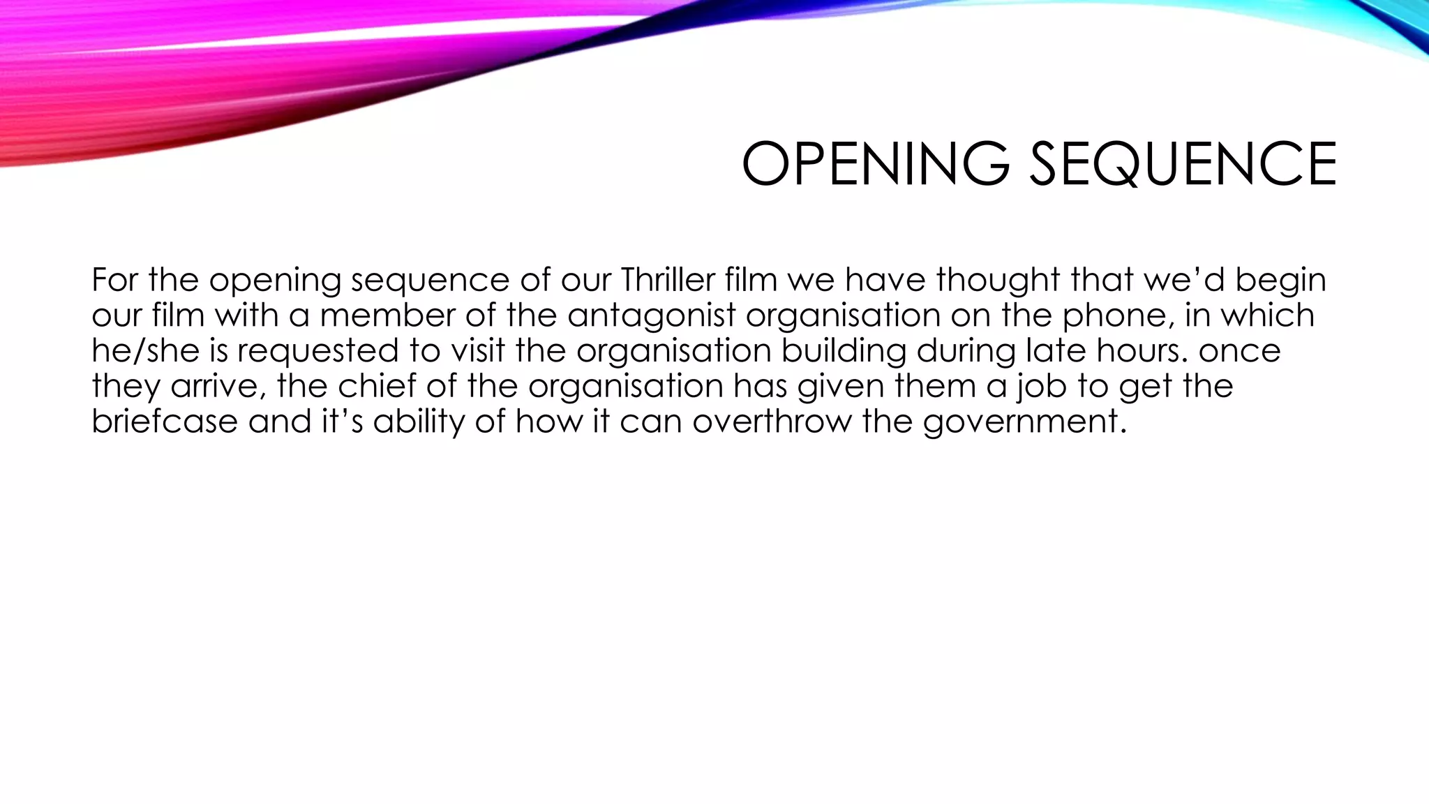 OPENING SEQUENCE
For the opening sequence of our Thriller film we have thought that we’d begin
our film with a member of the antagonist organisation on the phone, in which
he/she is requested to visit the organisation building during late hours. once
they arrive, the chief of the organisation has given them a job to get the
briefcase and it’s ability of how it can overthrow the government.
 