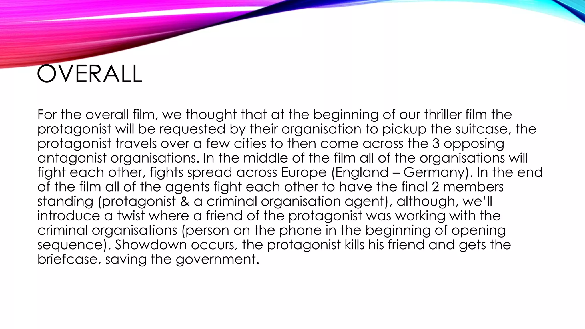 OVERALL
For the overall film, we thought that at the beginning of our thriller film the
protagonist will be requested by their organisation to pickup the suitcase, the
protagonist travels over a few cities to then come across the 3 opposing
antagonist organisations. In the middle of the film all of the organisations will
fight each other, fights spread across Europe (England – Germany). In the end
of the film all of the agents fight each other to have the final 2 members
standing (protagonist & a criminal organisation agent), although, we’ll
introduce a twist where a friend of the protagonist was working with the
criminal organisations (person on the phone in the beginning of opening
sequence). Showdown occurs, the protagonist kills his friend and gets the
briefcase, saving the government.
 
