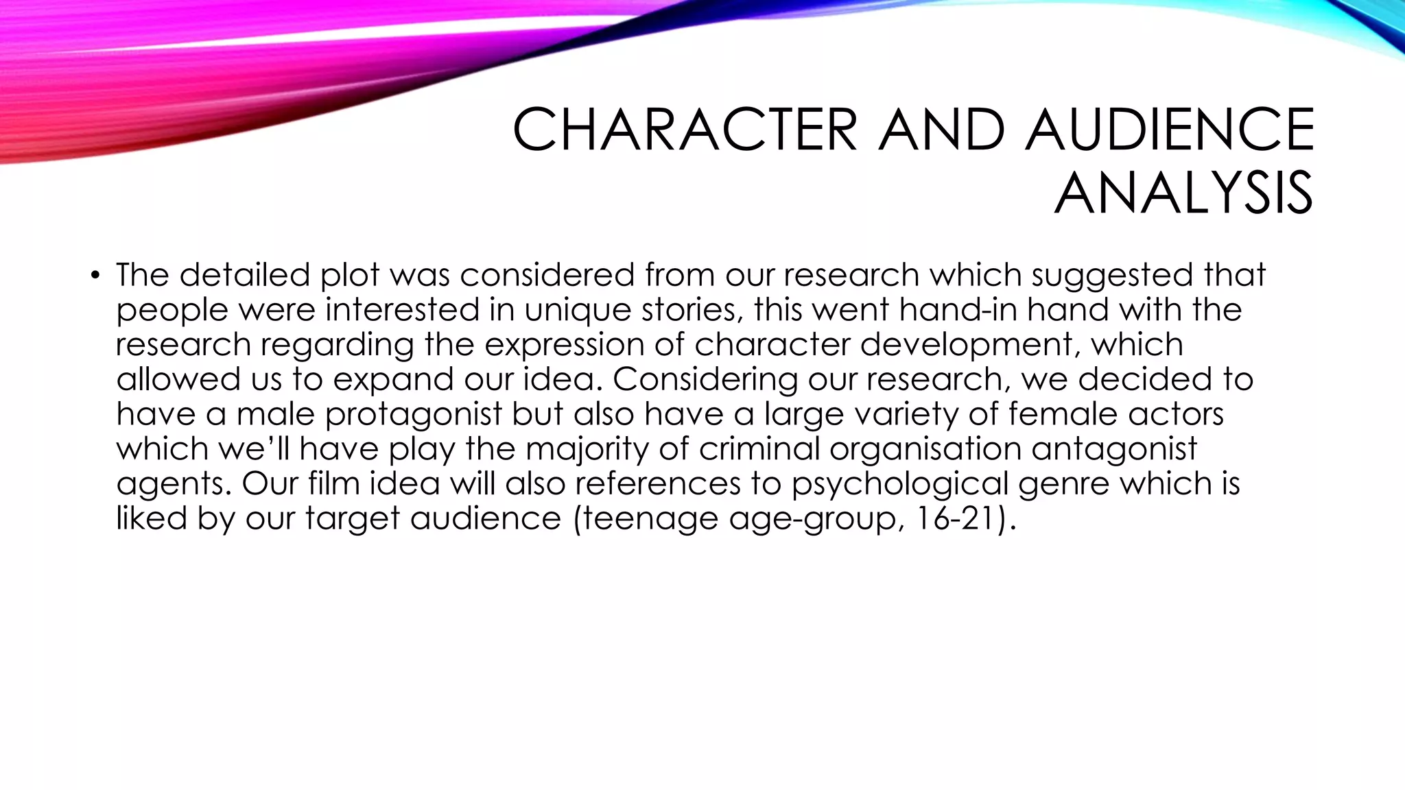 CHARACTER AND AUDIENCE
ANALYSIS
• The detailed plot was considered from our research which suggested that
people were interested in unique stories, this went hand-in hand with the
research regarding the expression of character development, which
allowed us to expand our idea. Considering our research, we decided to
have a male protagonist but also have a large variety of female actors
which we’ll have play the majority of criminal organisation antagonist
agents. Our film idea will also references to psychological genre which is
liked by our target audience (teenage age-group, 16-21).
 