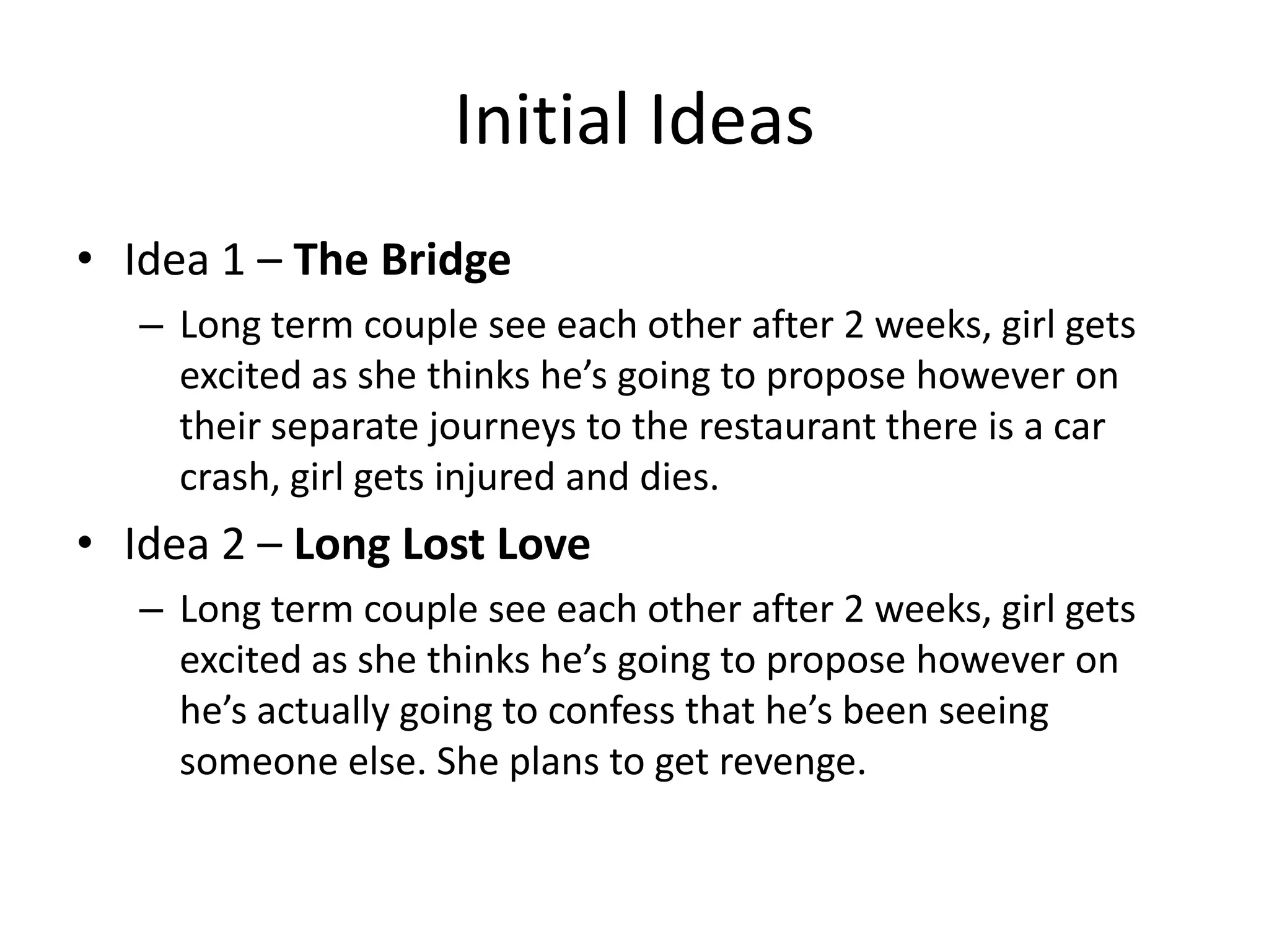 Initial Ideas
• Idea 1 – The Bridge
– Long term couple see each other after 2 weeks, girl gets
excited as she thinks he’s going to propose however on
their separate journeys to the restaurant there is a car
crash, girl gets injured and dies.
• Idea 2 – Long Lost Love
– Long term couple see each other after 2 weeks, girl gets
excited as she thinks he’s going to propose however on
he’s actually going to confess that he’s been seeing
someone else. She plans to get revenge.