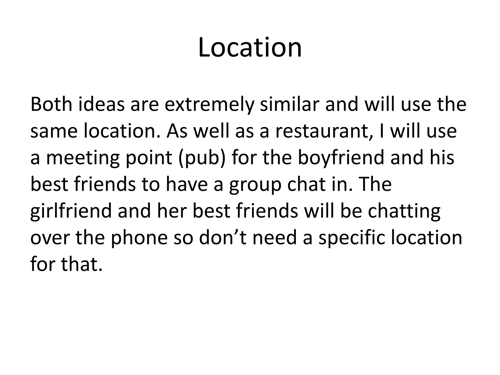 Location
Both ideas are extremely similar and will use the
same location. As well as a restaurant, I will use
a meeting point (pub) for the boyfriend and his
best friends to have a group chat in. The
girlfriend and her best friends will be chatting
over the phone so don’t need a specific location
for that.