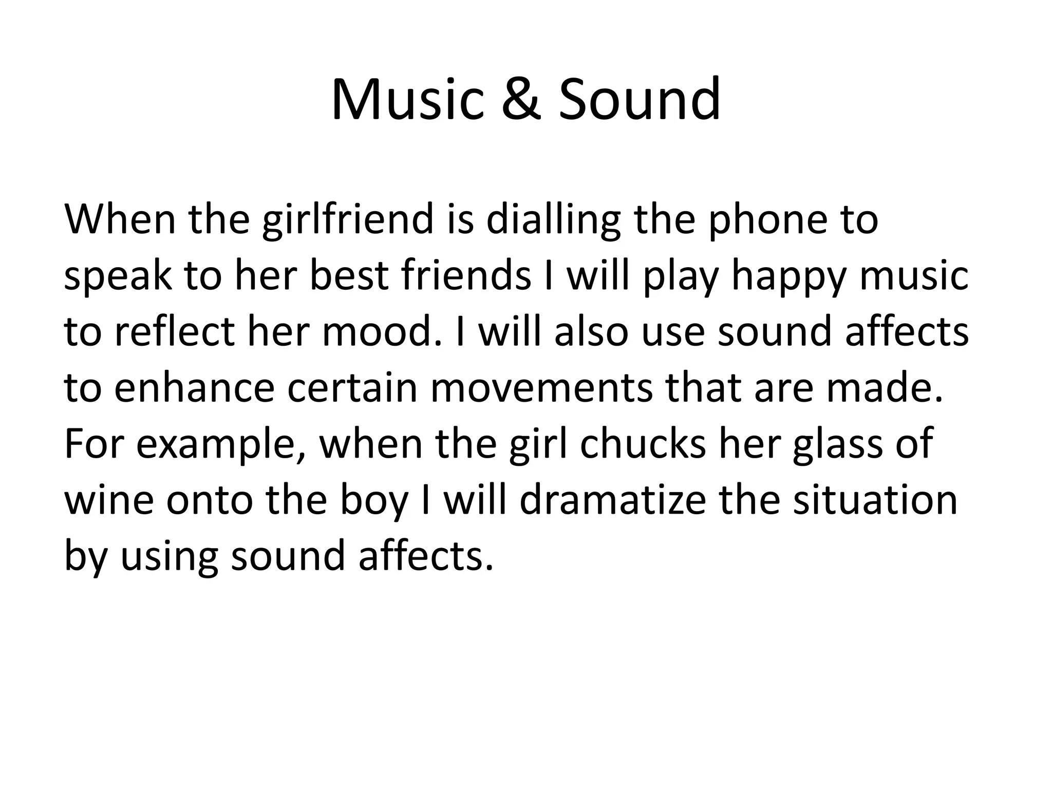 Music & Sound
When the girlfriend is dialling the phone to
speak to her best friends I will play happy music
to reflect her mood. I will also use sound affects
to enhance certain movements that are made.
For example, when the girl chucks her glass of
wine onto the boy I will dramatize the situation
by using sound affects.