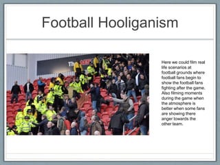 Football Hooliganism
Here we could film real
life scenarios at
football grounds where
football fans begin to
show the football fans
fighting after the game.
Also filming moments
during the game when
the atmosphere is
better when some fans
are showing there
anger towards the
other team.
 