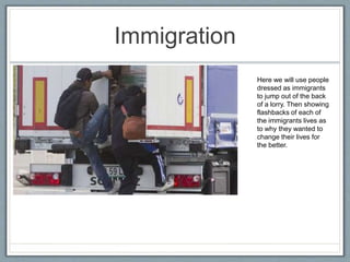 Immigration
Here we will use people
dressed as immigrants
to jump out of the back
of a lorry. Then showing
flashbacks of each of
the immigrants lives as
to why they wanted to
change their lives for
the better.
 