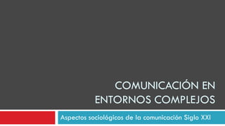 COMUNICACIÓN EN
ENTORNOS COMPLEJOS
Aspectos sociológicos de la comunicación Siglo XXI

 