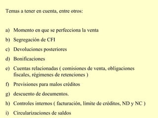 Temas a tener en cuenta, entre otros:
a) Momento en que se perfecciona la venta
b) Segregación de CFI
c) Devoluciones posteriores
d) Bonificaciones
e) Cuentas relacionadas ( comisiones de venta, obligaciones
fiscales, régimenes de retenciones )
f) Previsiones para malos créditos
g) descuento de documentos.
h) Controles internos ( facturación, límite de créditos, ND y NC )
i) Circularizaciones de saldos
 