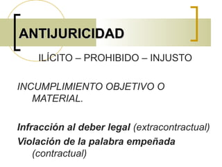 ANTIJURICIDADANTIJURICIDAD
ILÍCITO – PROHIBIDO – INJUSTO
INCUMPLIMIENTO OBJETIVO O
MATERIAL.
Infracción al deber legal (extracontractual)
Violación de la palabra empeñada
(contractual)
 