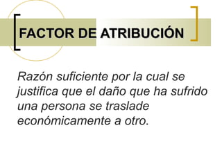 FACTOR DE ATRIBUCIÓNFACTOR DE ATRIBUCIÓN
Razón suficiente por la cual se
justifica que el daño que ha sufrido
una persona se traslade
económicamente a otro.
 