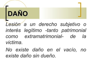 DAÑODAÑO
Lesión a un derecho subjetivo o
interés legítimo -tanto patrimonial
como extramatrimonial- de la
victima.
No existe daño en el vacío, no
existe daño sin dueño.
 