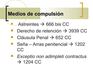 Medios de compulsiónMedios de compulsión
 Astreintes  666 bis CC
 Derecho de retención  3939 CC
 Cláusula Penal  652 CC
 Seña – Arras penitencial  1202
CC
 Exceptio non adimpleti contractus
 1204 CC
 