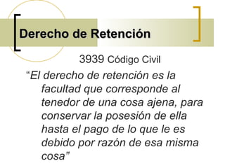 Derecho de RetenciónDerecho de Retención
3939 Código Civil
“El derecho de retención es la
facultad que corresponde al
tenedor de una cosa ajena, para
conservar la posesión de ella
hasta el pago de lo que le es
debido por razón de esa misma
cosa”
 