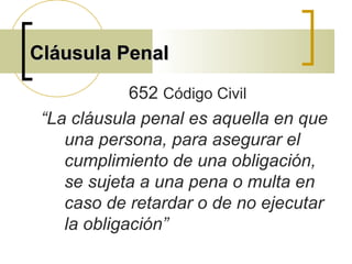 Cláusula PenalCláusula Penal
652 Código Civil
“La cláusula penal es aquella en que
una persona, para asegurar el
cumplimiento de una obligación,
se sujeta a una pena o multa en
caso de retardar o de no ejecutar
la obligación”
 