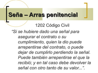 Seña – Arras penitencialSeña – Arras penitencial
1202 Código Civil
“Si se hubiere dado una señal para
asegurar el contrato o su
cumplimiento, quien la dio puede
arrepentirse del contrato, o puede
dejar de cumplirlo perdiendo la señal.
Puede también arrepentirse el que la
recibió; y en tal caso debe devolver la
señal con otro tanto de su valor...”.
 