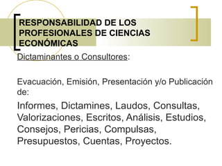 RESPONSABILIDAD DE LOS
PROFESIONALES DE CIENCIAS
ECONÓMICAS
Dictaminantes o Consultores:
Evacuación, Emisión, Presentación y/o Publicación
de:
Informes, Dictamines, Laudos, Consultas,
Valorizaciones, Escritos, Análisis, Estudios,
Consejos, Pericias, Compulsas,
Presupuestos, Cuentas, Proyectos.
 
