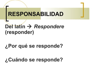 RESPONSABILIDAD
Del latín  Respondere
(responder)
¿Por qué se responde?
¿Cuándo se responde?
 
