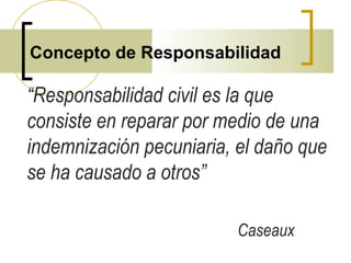 Concepto de Responsabilidad
“Responsabilidad civil es la que
consiste en reparar por medio de una
indemnización pecuniaria, el daño que
se ha causado a otros”
Caseaux
 
