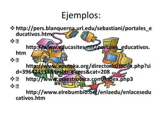 Ejemplos:
 http://pers.blanquerna.url.edu/sebastiani/portales_e
  ducativos.htm

      http://www.educasites.net/portales_educativos.
  htm

      http://www.eduteka.org/directorio/index.php?si
  d=396424953&t=sub_pages&cat=208
  http://www.maestroteca.com/index.php3

      http://www.elrebumbio.org/enlaedu/enlacesedu
  cativos.htm
 