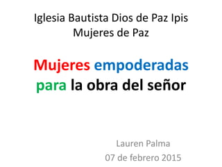 Iglesia Bautista Dios de Paz Ipis
Mujeres de Paz
Mujeres empoderadas
para la obra del señor
Lauren Palma
07 de febrero 2015
 