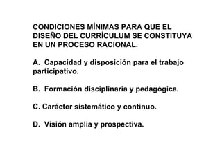 CONDICIONES MÍNIMAS PARA QUE EL DISEÑO DEL CURRÍCULUM SE CONSTITUYA EN UN PROCESO RACIONAL. A.  Capacidad y disposición para el trabajo participativo. B.  Formación disciplinaria y pedagógica. C. Carácter sistemático y continuo. D.  Visión amplia y prospectiva. 