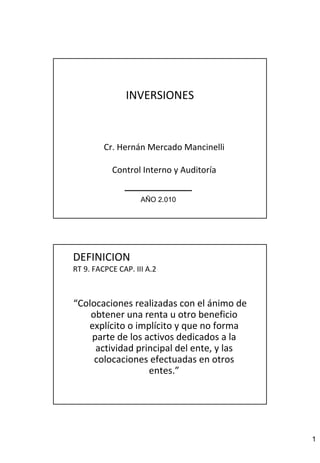 1 
INVERSIONES 
Cr. Hernán Mercado Mancinelli 
Control Interno y Auditoría 
AÑO 2.010 
DEFINICION 
RT 9. FACPCE CAP. III A.2 
“Colocaciones realizadas con el ánimo de 
obtener una renta u otro beneficio 
explícito o implícito y que no forma 
parte de los activos dedicados a la 
actividad principal del ente, y las 
colocaciones efectuadas en otros 
entes.” 
 